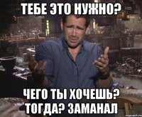 Тебе это нужно? Чего ты хочешь? тогда? заманал