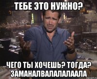 Тебе это нужно? Чего ты хочешь? тогда? заманалвалалалаала