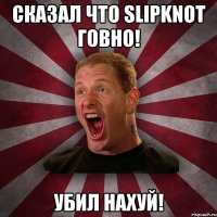 сказал что SlipKnot говно! УБИЛ НАХУЙ!