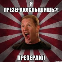 Я ПРЕЗЕРАЮ!СЛЫШИШЬ?! ПРЕЗЕРАЮ!