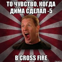 То чувство, когда Дима сделал -5 в Cross Fire