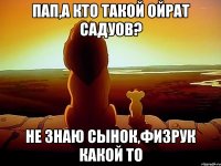 ПАП,А КТО ТАКОЙ ОЙРАТ САДУОВ? НЕ ЗНАЮ СЫНОК,ФИЗРУК КАКОЙ ТО