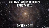 ИМЕТЬ МЛАДШУЮ СЕСТРУ КрИсТиНу))) ОХУЕННО!!!