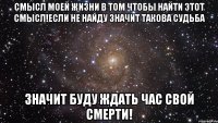 Смысл моей жизни в том чтобы найти этот смысл!если не найду значит такова судьба Значит буду ждать час свой смерти!