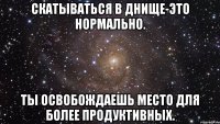 Скатываться в днище-это нормально. Ты освобождаешь место для более продуктивных.