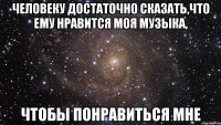 человеку достаточно сказать,что ему нравится моя музыка, чтобы понравиться мне