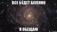 все будет ахуенно Я ОБЕЩАЮ