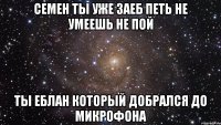 СЕМЕН ТЫ УЖЕ ЗАЕБ ПЕТЬ НЕ УМЕЕШЬ НЕ ПОЙ ТЫ ЕБЛАН КОТОРЫЙ ДОБРАЛСЯ ДО МИКРОФОНА