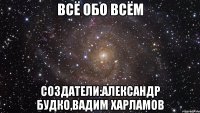 ВСЁ ОБО ВСЁМ СОЗДАТЕЛИ:АЛександр Будко,Вадим Харламов