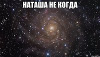 Наташа не когда 