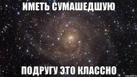 Иметь сумашедшую Подругу это классно