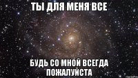 ты для меня все будь со мной всегда пожалуйста