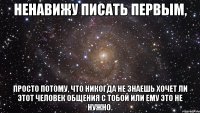 ненавижу писать первым, просто потому, что никогда не знаешь хочет ли этот человек общения с тобой или ему это не нужно.