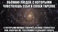 Обожаю людей, с которыми чувствуешь себя в своей тарелке с которыми можно говорить всякие глупости и они, конечно же, тебя поймут и добавят своего