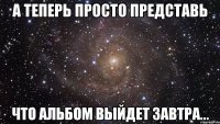 А теперь просто представь что альбом выйдет завтра...