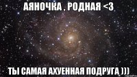 Аяночка , родная <3 ты самая ахуенная подруга )))