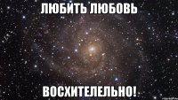 Любить Любовь восхителельно!