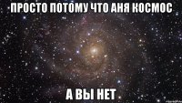 Просто потому что Аня космос А вы нет