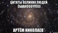 цитаты великих людей: Ёбаанооо!!!!)))) Артём Николаев*