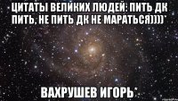 цитаты великих людей: Пить дк пить, не пить дк не мараться))))* Вахрушев Игорь*