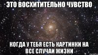 это восхитительно чувство когда у тебя есть картинки на все случаи жизни