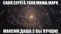 Саня,Серёга,Таня,Миша,Марк Максим,Даша:3 ВЫ ЛУЧШИЕ