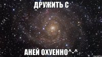 Дружить с Аней охуенно^-^