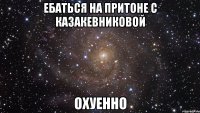 ЕБАТЬСЯ НА ПРИТОНЕ С КАЗАКЕВНИКОВОЙ ОХУЕННО