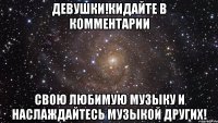 Девушки!Кидайте в комментарии свою любимую музыку и наслаждайтесь музыкой других!