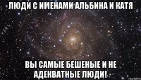 Люди с именами Альбина и Катя Вы самые бешеные и не адекватные люди!