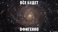 все будет офигенно