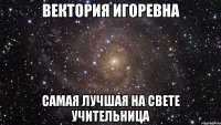 Вектория Игоревна самая лучшая на свете учительница