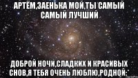 Артём,заенька мой,ты самый самый лучший Доброй ночи,сладких и красивых снов,я тебя очень люблю,родной:*