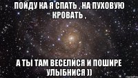 пойду ка я спать , на пуховую кровать , а ты там веселися и пошире улыбнися ))