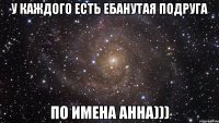 У каждого есть ебанутая подруга по имена Анна)))