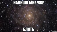 НАПИШИ МНЕ УЖЕ БЛЯТЬ