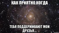 Как приятно,когда тебя поддерживают мои друзья....