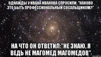 Однажды у Ивана Иванова спросили; "Каково это быть профессиональный сосальщиком?" На что он ответил:"Не знаю, я ведь не Магомед Магомедов"