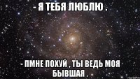 - я тебя люблю . - пмне похуй , ты ведь моя бывшая .