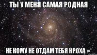 ты у меня самая родная не кому не отдам тебя Кроха =*