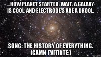 ...how planet started. wait. a galaxy is cool, and electrode's are a drool. song: the history of everything. (сами гуглите:)