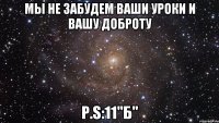 Мы не забудем ваши уроки и вашу доброту P.S:11"б"