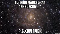 Ты моя маленькая принцеска^_^ P.S.Хомячек