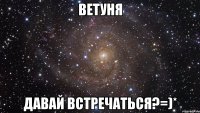 ветуня давай встречаться?=)*