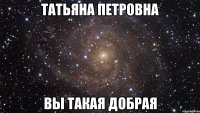 Татьяна Петровна Вы такая добрая