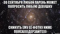 30 сентября любой парень может попросить любую девушку Скинуть ему её фотку ниже пояса))))дерзайте)))