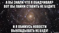 А вы знали что я обидчивая? Вот вы лайки ставить не будите и я обижусь новости выкладывать не буду!