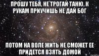 прошу тебя, не трогай таню, к рукам приучишь не дай бог потом на воле жить не сможет ее придется взять домой