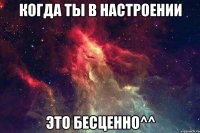 Когда ты в настроении Это бесценно^^