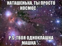 Наташенька, ты просто космос *_* P.S. твоя одноклашка Машка :-*